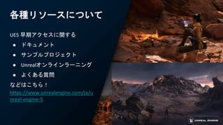 各種リソースについて
UE5 早期アクセスに関する
● ドキュメント
● サンプルプロジェクト
● Unrealオンラインラーニング
● よくある質問
などはこちら！
https://www.unrealengine.com/ja/u
nreal-engine-5
 