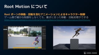 Root Motion について
Root ボーンの移動・回転を含むアニメーションによるキャラクター制御
ゲーム側で細かな制御をしなくても、動きに合った移動・回転処理ができる
https://docs.unrealengine.com/4.26/ja/AnimatingObjects/SkeletalMeshAnimation/RootMotion/
 