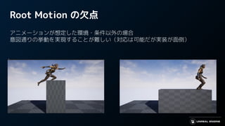 Root Motion の欠点
アニメーションが想定した環境・条件以外の場合
意図通りの挙動を実現することが難しい（対応は可能だが実装が面倒）
 