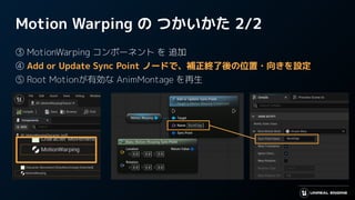 Motion Warping の つかいかた 2/2
③ MotionWarping コンポーネント を 追加
④ Add or Update Sync Point ノードで、補正終了後の位置・向きを設定
⑤ Root Motionが有効な AnimMontage を再生
 