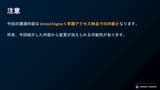 注意
今回の講演内容は Unreal Engine 5 早期アクセス時点での内容となります。
将来、今回紹介した内容から変更が加えられる可能性があります。
 