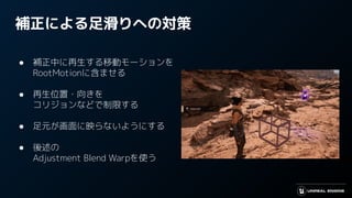 補正による足滑りへの対策
● 補正中に再生する移動モーションを
RootMotionに含ませる
● 再生位置・向きを
コリジョンなどで制限する
● 足元が画面に映らないようにする
● 後述の
Adjustment Blend Warpを使う
 