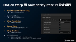 Motion Warp 用 AnimNotifyState の 設定項目
● Root Motion Modiﬁer Conﬁg
● 補正アルゴリズムを選択
● Sync Point Name
● 位置・向き設定用のタグ
● Warp Translation
● 移動量の補正をする
● Ignore ZAxis
● Z軸方向の移動量の補正をしない
● Warp Rotation
● 回転量の補正をする
● Rotation Type
● 指定した向きを適用するか（Default）、
指定した位置に対して自動的に向くようにするか (Facing)
 