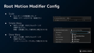 Root Motion Modiﬁer Conﬁg
● Scale
● Root ボーンの移動量に対して
単純にスケールをかける（値直打ち）
● Simple Warp
● 指定した位置・向きにRootボーンが
到着するように、
移動・回転量に対して線形的に補正をかける
● Skew Warp
● 指定した位置・向きにRootボーンが
到着するように、
アニメーションカーブに対して補正をかける
 