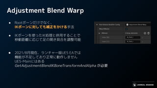 Adjustment Blend Warp
● Rootボーンだけでなく、
IKボーンに対しても補正をかける手法
● IKボーンを使ったIK処理と併用することで
移動距離に応じて足の開き具合を調整可能
● 2021/8月現在、ランチャー版UE5 EAでは
機能が不足しており正常に動作しません
UE5-Mainにはある
GetAdjustmentBlendIKBoneTransformAndAlpha が必要
 