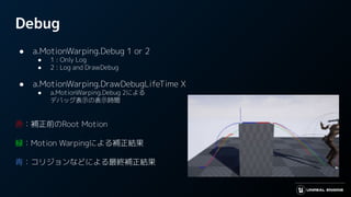 Debug
● a.MotionWarping.Debug 1 or 2
● 1 : Only Log
● 2 : Log and DrawDebug
● a.MotionWarping.DrawDebugLifeTime X
● a.MotionWarping.Debug 2による
デバッグ表示の表示時間
赤：補正前のRoot Motion
緑：Motion Warpingによる補正結果
青：コリジョンなどによる最終補正結果
 