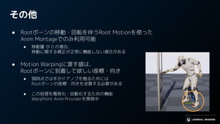その他
● Rootボーンの移動・回転を伴うRoot Motionを使った
Anim Montageでのみ利用可能
● 移動量 が 0 の場合、
移動に関する補正が正常に機能しない場合がある
● Motion Warpingに渡す値は、
Rootボーンに到着して欲しい座標・向き
● 現時点では手がドアノブを触るためには
Rootボーンの座標・向きを逆算する必要がある
● この処理を簡易化・自動化するための機能
WarpPoint Anim Providerを開発中
 