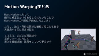Motion Warpingまとめ
Root Motion に対して
簡単に補正をかけられるようになったことで
Root Motionの利便性が劇的に向上します
ただし、設定・条件次第では破綻することもある
実運用する前に是非検証を
とは言え、まだまだ開発途中
正式リリースに向けて
更なる機能追加・改善をしていく予定です
 