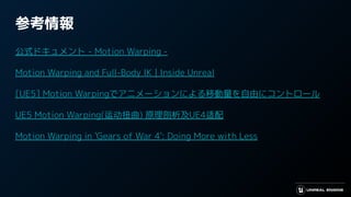 参考情報
公式ドキュメント - Motion Warping -
Motion Warping and Full-Body IK | Inside Unreal
[UE5] Motion Warpingでアニメーションによる移動量を自由にコントロール！
UE5 Motion Warping(运动扭曲) 原理剖析及UE4适配
Motion Warping in 'Gears of War 4': Doing More with Less
 