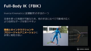 Full-Body IK（FBIK）
Inverse Kinematics (逆運動学)の手法の一つ
全身を使った制御が可能なため、他の手法に比べて可動域が広く
より自然なポーズを取りやすい
環境とのインタラクションや
プロシージャルアニメーションと
非常に相性が良い
 