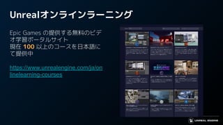 Unrealオンラインラーニング
Epic Games の提供する無料のビデ
オ学習ポータルサイト
現在 100 以上のコースを日本語に
て提供中
https://www.unrealengine.com/ja/on
linelearning-courses
 