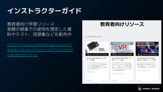 インストラクターガイド
教育者向け学習リソース
実際の授業での使用を想定した資
料やテスト、用語集などを配布中
https://www.unrealengine.com/j
a/educators/resources?sessionIn
validated=true
 
