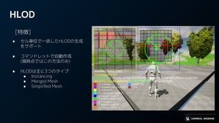 HLOD
　[特徴]
● セル単位で一括したHLODの生成
をサポート
● コマンドレットで自動作成
(現時点ではこの方法のみ)
● HLODは主に3つのタイプ
● Instancing
● Merged Mesh
● Simpliﬁed Mesh
 