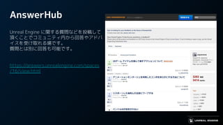 AnswerHub
Unreal Engine に関する質問などを投稿して
頂くことでコミュニティ内から回答やアドバ
イスを受け取れる場です。
質問とは別に回答も可能です。
https://answers.unrealengine.com/spaces
/16/view.html
 