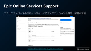 Epic Online Services Support
コミュニティベースのサポートサイトにてディスカッションや質問、解答が可能
https://eoshelp.epicgames.com/s/
 