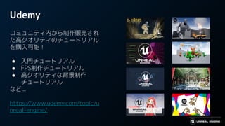 Udemy
コミュニティ内から制作販売され
た高クオリティのチュートリアル
を購入可能！
● 入門チュートリアル
● FPS制作チュートリアル
● 高クオリティな背景制作
チュートリアル
など...
https://www.udemy.com/topic/u
nreal-engine/
 
