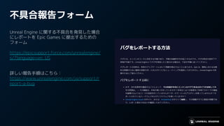 不具合報告フォーム
Unreal Engine に関する不具合を発見した場合
にレポートを Epic Games に提出するための
フォーム
https://epicsupport.force.com/unrealengine/
s/?language=en_US
詳しい報告手順はこちら：
https://www.unrealengine.com/ja/support/r
eport-a-bug
 