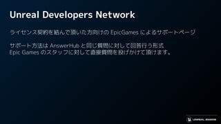 Unreal Developers Network
ライセンス契約を結んで頂いた方向けの EpicGames によるサポートページ
サポート方法は AnswerHub と同じ質問に対して回答行う形式
Epic Games のスタッフに対して直接質問を投げかけて頂けます。
 