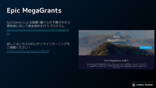Epic MegaGrants
EpicGames による総額1億ドルの予算の中から
開発者に対して資金提供を行うプログラム
https://www.unrealengine.com/ja/megagran
ts
詳しくはこちらのEGJオンラインラーニングを
ご視聴ください！
https://youtu.be/opny2jsBisM
 