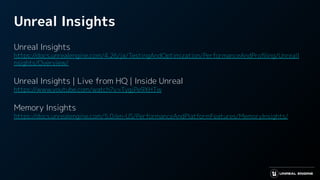 Unreal Insights
Unreal Insights
https://docs.unrealengine.com/4.26/ja/TestingAndOptimization/PerformanceAndProﬁling/UnrealI
nsights/Overview/
Unreal Insights | Live from HQ | Inside Unreal
https://www.youtube.com/watch?v=TygjPe9XHTw
Memory Insights
https://docs.unrealengine.com/5.0/en-US/PerformanceAndPlatformFeatures/MemoryInsights/
 
