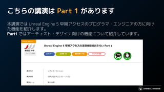 こちらの講演は Part 1 があります
本講演では Unreal Engine 5 早期アクセスのプログラマ・エンジニアの方に向け
た機能を紹介します。
Part1 ではアーティスト・デザイナ向けの機能について紹介しています。
 