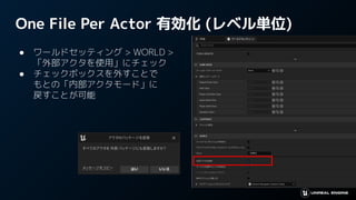 One File Per Actor 有効化 (レベル単位)
● ワールドセッティング > WORLD >
「外部アクタを使用」にチェック
● チェックボックスを外すことで
もとの「内部アクタモード」に
戻すことが可能
 