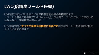 LWC(倍精度ワールド座標)
UE4は広大なレベルを扱うには単精度浮動小数点の精度により
「ワールド基点の再設定(World Rebasing)」が必要で、マルチプレイに対応して
いないなど、開発難度が高かった
UE5は将来的にすべての座標が倍精度に拡張され広大なワールドを直接的に扱え
るように変更されます
 