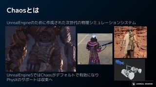 Chaosとは
UnrealEngineのために作成された次世代の物理シミュレーションシステム
UnrealEngine5ではChaosがデフォルトで有効になり
PhysXのサポートは収束へ
 