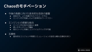 Chaosのモチベーション
● 今後の発展に向けた抜本的な改良の基盤
● 改良され、より洗練されたパラメータやUI
● エンジン内で完結したより効率的なワークフロー
● エンジンとの密接な結合
● エンジン内の他の仕組みと連携
● 使いやすいデバッグ機能
● 他のコードと同様にコンパイルデバッグが可能
● 互換性
● 基本的なコリジョンや物理シミュレーションの設定は概ね互換性を持つ
 