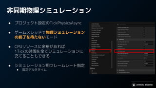 非同期物理シミュレーション
● プロジェクト設定のTickPhysicsAsync
● ゲームスレッドで物理シミュレーション
の終了を待たないモード
● CPUリソースに余裕があれば
1Tickの時間を全てシミュレーションに
充てることもできる
● シミュレーション用フレームレート指定
● 固定デルタタイム
 