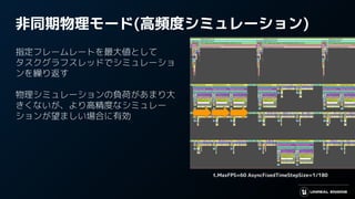 非同期物理モード(高頻度シミュレーション)
指定フレームレートを最大値として
タスクグラフスレッドでシミュレーショ
ンを繰り返す
物理シミュレーションの負荷があまり大
きくないが、より高精度なシミュレー
ションが望ましい場合に有効
t.MaxFPS=60 AsyncFixedTimeStepSize=1/180
 