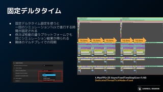 固定デルタタイム
● 固定デルタタイム設定を使うと
一回のシミュレーションTickで進行する時
間が固定される
● 例えば性能の違うプラットフォームでも
同じシミュレーション結果が得られる
● 剛体のマルチプレイでの同期
16.6ms 16.6ms 16.6ms 16.6ms 16.6ms
t.MaxFPS=25 AsyncFixedTimeStepSize=1/60
DedicatedThreadTickMode=Fixed
 