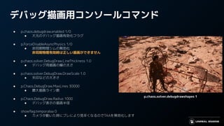 デバッグ描画用コンソールコマンド
● p.chaos.debugdraw.enabled 1/0
● 大元のデバッグ描画有効化フラグ
● p.ForceDisableAsyncPhysics 1/0
● 非同期物理シムの無効化
非同期物理有効時は正しい描画ができません
● p.chaos.solver.DebugDraw.LineThickness 1.0
● デバッグ用描画の線の太さ
● p.chaos.solver.DebugDraw.DrawScale 1.0
● 矢印などの大きさ
● p.Chaos.DebugDraw.MaxLines 30000
● 最大描画ライン数
● p.Chaos.DebugDraw.Radius 1000
● デバッグ表示の描画半径
● showﬂag.temporalaa 0
● カメラが動いた時にブレにより見辛くなるのでTAAを無効化します
p.chaos.solver.debugdrawshapes 1
 