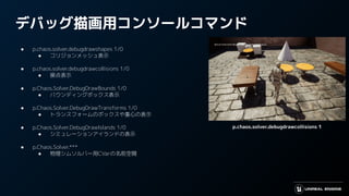 デバッグ描画用コンソールコマンド
● p.chaos.solver.debugdrawshapes 1/0
● コリジョンメッシュ表示
● p.chaos.solver.debugdrawcollisions 1/0
● 接点表示
● p.Chaos.Solver.DebugDrawBounds 1/0
● バウンディングボックス表示
● p.Chaos.Solver.DebugDrawTransforms 1/0
● トランスフォームのボックスや重心の表示
● p.Chaos.Solver.DebugDrawIslands 1/0
● シミュレーションアイランドの表示
● p.Chaos.Solver.***
● 物理シムソルバー用CVarの名前空間
p.chaos.solver.debugdrawcollisions 1
 