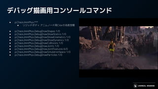 デバッグ描画用コンソールコマンド
● p.Chaos.ImmPhys.***
● リジッドボディ アニムノード用CVarの名前空間
● p.Chaos.ImmPhys.DebugDrawShapes 1/0
● p.Chaos.ImmPhys.DebugDrawShowStatics 1/0
● p.Chaos.ImmPhys.DebugDrawShowKinematics 1/0
● p.Chaos.ImmPhys.DebugDrawShowDynamics 1/0
● p.Chaos.ImmPhys.DebugDrawCollisions 1/0
● p.Chaos.ImmPhys.DebugDrawJoints 1/0
● p.Chaos.ImmPhys.DebugDrawJointFeatures 6/0
● p.Chaos.ImmPhys.DebugDrawSimulationSpace 1/0
● p.Chaos.ImmPhys.DebugDrawParticles 1/0
 