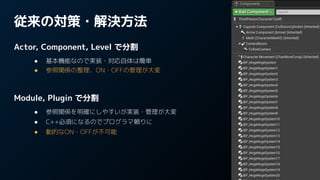 従来の対策・解決方法
Actor, Component, Level で分割
● 基本機能なので実装・対応自体は簡単
● 参照関係の整理、ON・OFFの管理が大変
Module, Plugin で分割
● 参照関係を明確にしやすいが実装・管理が大変
● C++必須になるのでプログラマ頼りに
● 動的なON・OFFが不可能
 