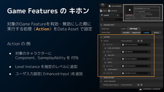 Game Features の キホン
対象のGame Featureを有効・無効にした際に
実行する処理（Action）をData Asset で設定
Action の 例
● 対象のキャラクターに
Component, GameplayAbility を 付与
● Level Instance を指定のレベルに追加
● ユーザ入力設定( Enhanced Input )を追加
 
