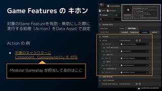 Game Features の キホン
対象のGame Featureを有効・無効にした際に
実行する処理（Action）をData Asset で設定
Action の 例
● 対象のキャラクターに
Component, GameplayAbility を 付与
● 専用のキー入力設定を追加
● Level Instance を指定のレベルに追加
Modular Gameplay が担当してるのはここ
 