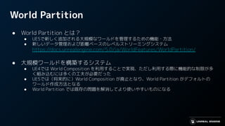 World Partition
● World Partition とは？
● UE5で新しく追加される大規模なワールドを管理するための機能・方法
● 新しいデータ管理および距離ベースのレベルストリーミングシステム
https://docs.unrealengine.com/5.0/ja/WorldFeatures/WorldPartition/
● 大規模ワールドを構築するシステム
● UE4では World Composition を利用することで実現、ただし利用する際に機能的な制限が多
く組み込むには多くの工夫が必要だった
● UE5では（将来的に）World Composition が廃止となり、World Partition がデフォルトの
ワールド作成方法となる
● World Partition では既存の問題を解消してより使いやすいものになる
 
