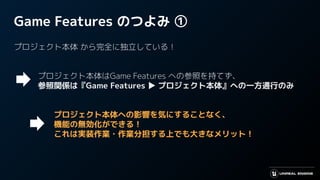 Game Features のつよみ ①
プロジェクト本体 から完全に独立している！
　　　プロジェクト本体はGame Features への参照を持てず、
　　　参照関係は『Game Features ▶ プロジェクト本体』への一方通行のみ
　　　　　プロジェクト本体への影響を気にすることなく、
　　　　　機能の無効化ができる！
　これは実装作業・作業分担する上でも大きなメリット！　　
 