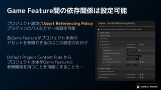 Game Feature間の依存関係は設定可能
プロジェクト設定のAsset Referencing Policy
プラグインのパスなどで一括設定可能
各Game Featureがプロジェクト本体の
アセットを参照できるのはこの設定のおかげ
Default Project Content Rule から
プロジェクト本体がGame Featureに
参照関係を持つことを可能にすることも…
 