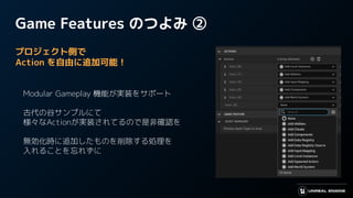 Game Features のつよみ ②
プロジェクト側で
Action を自由に追加可能！
　
　Modular Gameplay 機能が実装をサポート
　
　古代の谷サンプルにて
　様々なActionが実装されてるので是非確認を
　
　無効化時に追加したものを削除する処理を
　入れることを忘れずに
 