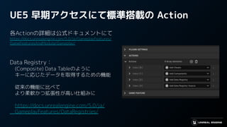 UE5 早期アクセスにて標準搭載の Action
各Actionの詳細は公式ドキュメントにて
https://docs.unrealengine.com/5.0/ja/GameplayFeatures/
GameFeaturesAndModularGameplay/
Data Registry：
　(Composite) Data Tableのように
　キーに応じたデータを取得するための機能
　従来の機能に比べて
　より柔軟かつ拡張性が高い仕組みに
　https://docs.unrealengine.com/5.0/ja/
　GameplayFeatures/DataRegistries/
 