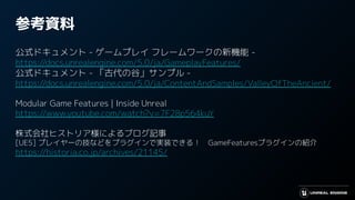 参考資料
公式ドキュメント - ゲームプレイ フレームワークの新機能 -
https://docs.unrealengine.com/5.0/ja/GameplayFeatures/
公式ドキュメント - 「古代の谷」サンプル -
https://docs.unrealengine.com/5.0/ja/ContentAndSamples/ValleyOfTheAncient/
Modular Game Features | Inside Unreal
https://www.youtube.com/watch?v=7F28p564kuY
株式会社ヒストリア様によるブログ記事
[UE5] プレイヤーの技などをプラグインで実装できる！　GameFeaturesプラグインの紹介
https://historia.co.jp/archives/21145/
 