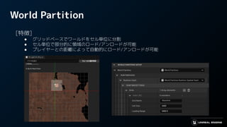 World Partition
　[特徴]
● グリッドベースでワールドをセル単位に分割
● セル単位で部分的に領域のロード/アンロードが可能
● プレイヤーとの距離によって自動的にロード/アンロードが可能
 