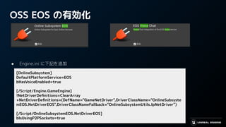OSS EOS の有効化
● Engine.ini に下記を追加
[OnlineSubsystem]
DefaultPlatformService=EOS
bHasVoiceEnabled=true
[/Script/Engine.GameEngine]
!NetDriverDeﬁnitions=ClearArray
+NetDriverDeﬁnitions=(DefName="GameNetDriver",DriverClassName="OnlineSubsyste
mEOS.NetDriverEOS",DriverClassNameFallback="OnlineSubsystemUtils.IpNetDriver")
[/Script/OnlineSubsystemEOS.NetDriverEOS]
bIsUsingP2PSockets=true
 