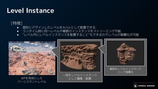 Level Instance
　[特徴]
● 個別にデザインしたレベルをActorとして配置できる
● ランタイム時に同一レベルや複数のインスタンスをストリーミング可能
● ”レベル内にレベルインスタンスを配置すること”もできるのでレベルの階層化が可能
WPを有効にした
パーシスタントレベル
一部をレベルインスタンス
として編集・配置
細部をレベルインスタンス
として階層化
 