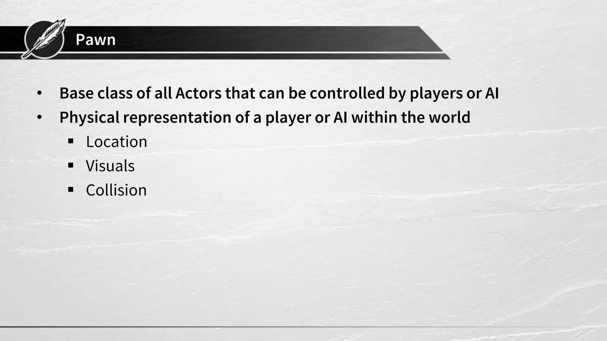Pawn
• Base class of all Actors that can be controlled by players or AI
• Physical representation of a player or AI within the world
▪ Location
▪ Visuals
▪ Collision
 