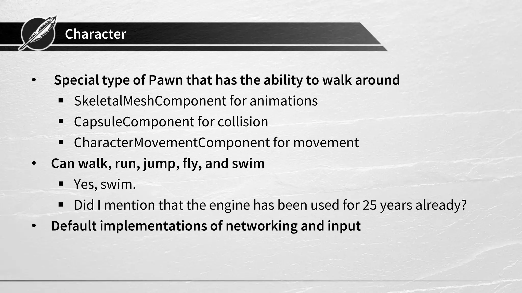 Character
• Special type of Pawn that has the ability to walk around
▪ SkeletalMeshComponent for animations
▪ CapsuleComponent for collision
▪ CharacterMovementComponent for movement
• Can walk, run, jump, fly, and swim
▪ Yes, swim.
▪ Did I mention that the engine has been used for 25 years already?
• Default implementations of networking and input
 