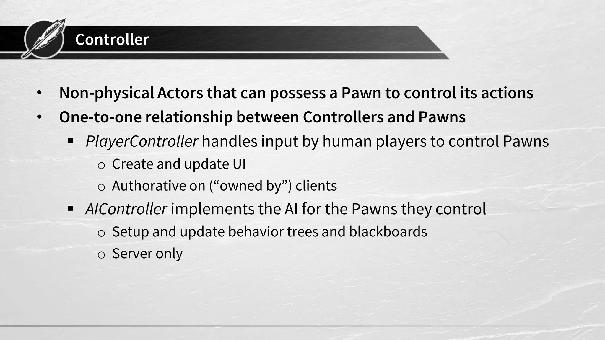 Controller
• Non-physical Actors that can possess a Pawn to control its actions
• One-to-one relationship between Controllers and Pawns
▪ PlayerController handles input by human players to control Pawns
o Create and update UI
o Authorative on (“owned by”) clients
▪ AIController implements the AI for the Pawns they control
o Setup and update behavior trees and blackboards
o Server only
 